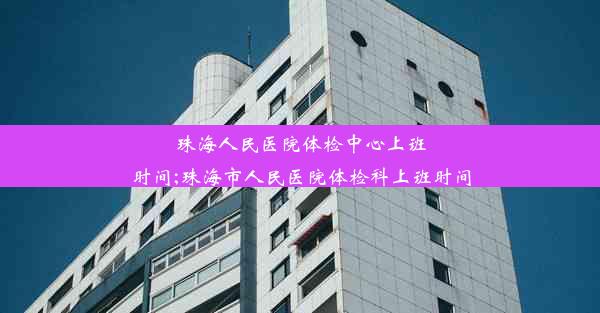 珠海人民医院体检中心上班时间;珠海市人民医院体检科上班时间