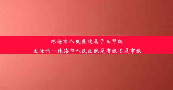 珠海市人民医院属于三甲级医院吗—珠海市人民医院是省级还是市级