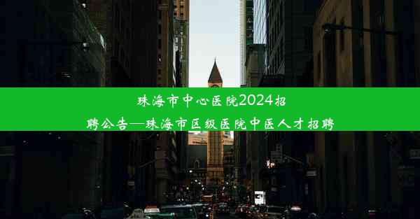 珠海市中心医院2024招聘公告—珠海市区级医院中医人才招聘