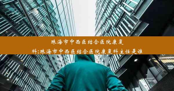 珠海市中西医结合医院康复科;珠海市中西医结合医院康复科主任是谁