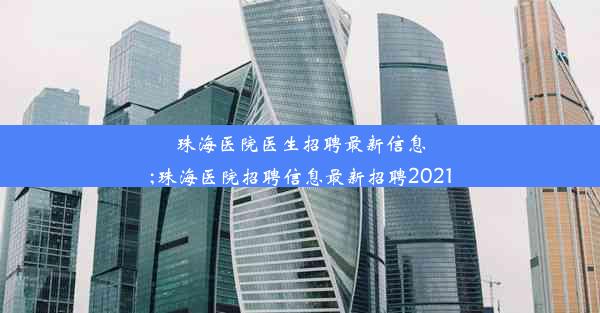 珠海医院医生招聘最新信息;珠海医院招聘信息最新招聘2021