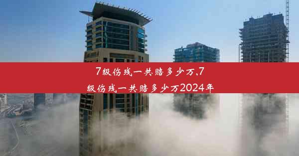 7级伤残一共赔多少万,7级伤残一共赔多少万2024年