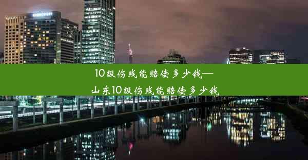 10级伤残能赔偿多少钱—山东10级伤残能赔偿多少钱