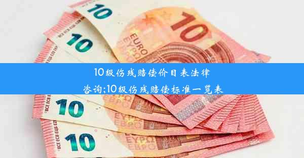 10级伤残赔偿价目表法律咨询;10级伤残赔偿标准一览表