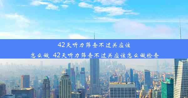 42天听力筛查不过关应该怎么做_42天听力筛查不过关应该怎么做检查