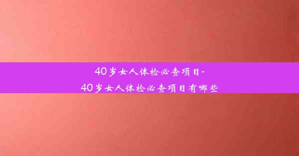 40岁女人体检必查项目-40岁女人体检必查项目有哪些