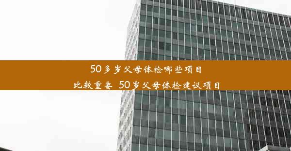 50多岁父母体检哪些项目比较重要_50岁父母体检建议项目