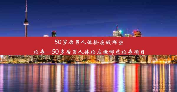 50岁后男人体检应做哪些检查—50岁后男人体检应做哪些检查项目