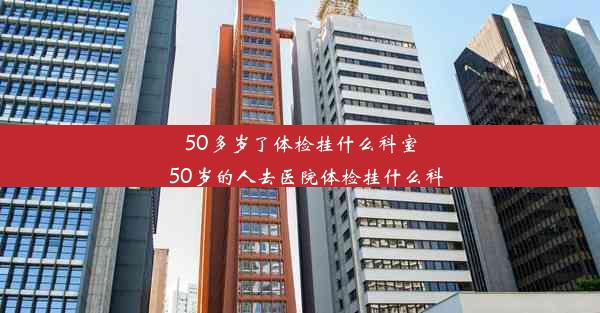 50多岁了体检挂什么科室_50岁的人去医院体检挂什么科