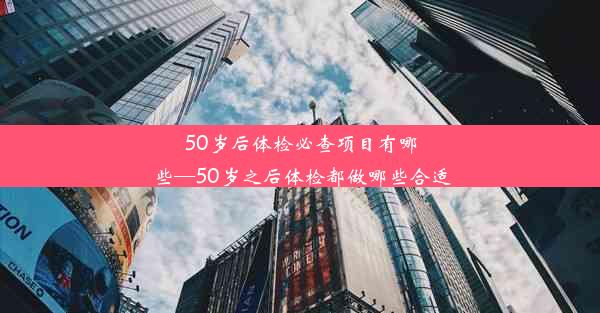 50岁后体检必查项目有哪些—50岁之后体检都做哪些合适