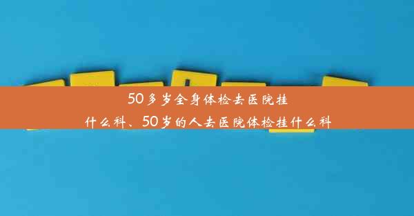 50多岁全身体检去医院挂什么科、50岁的人去医院体检挂什么科