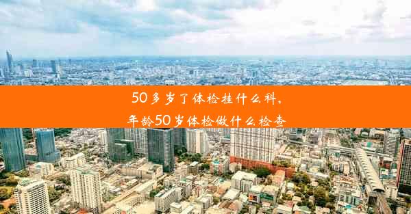 50多岁了体检挂什么科,年龄50岁体检做什么检查