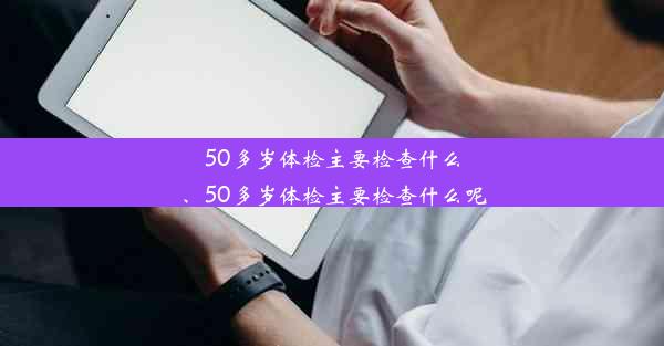 50多岁体检主要检查什么、50多岁体检主要检查什么呢