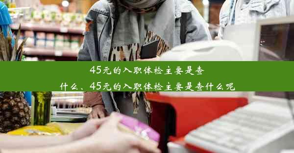 45元的入职体检主要是查什么、45元的入职体检主要是查什么呢