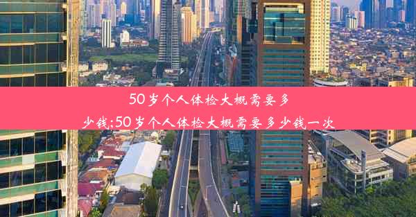 50岁个人体检大概需要多少钱;50岁个人体检大概需要多少钱一次