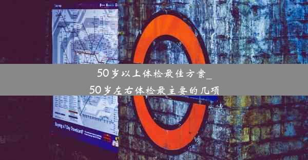 50岁以上体检最佳方案_50岁左右体检最主要的几项