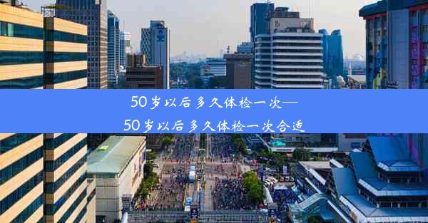 50岁以后多久体检一次—50岁以后多久体检一次合适