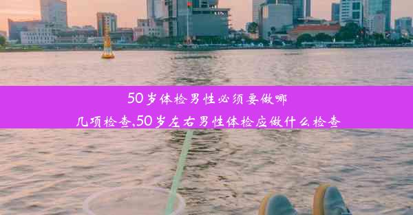 50岁体检男性必须要做哪几项检查,50岁左右男性体检应做什么检查