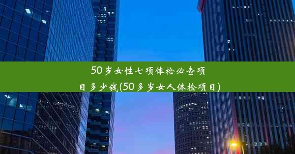 50岁女性七项体检必查项目多少钱(50多岁女人体检项目)