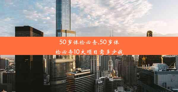 50岁体检必查,50岁体检必查10大项目需多少钱