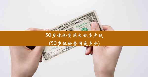 50岁体检费用大概多少钱(50岁体检费用是多少)