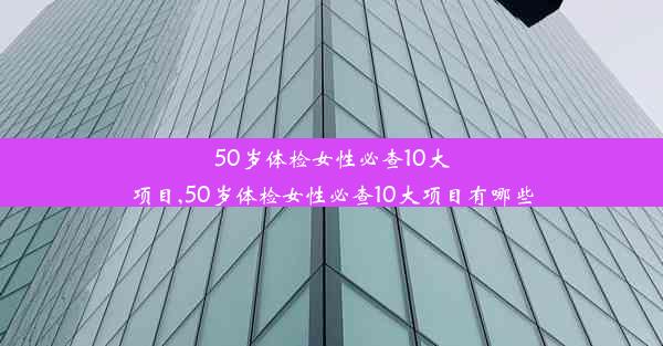 50岁体检女性必查10大项目,50岁体检女性必查10大项目有哪些