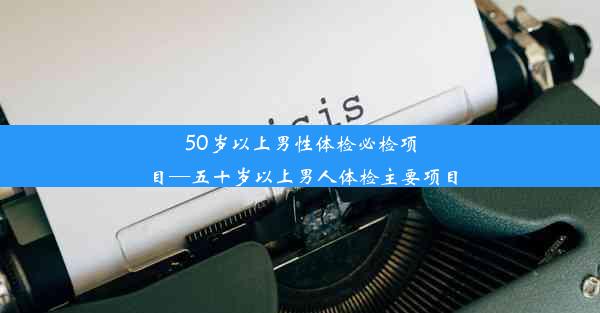 50岁以上男性体检必检项目—五十岁以上男人体检主要项目