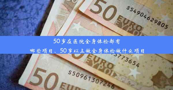 50岁在医院全身体检都有哪些项目、50岁以上做全身体检做什么项目