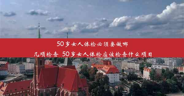 50岁女人体检必须要做哪几项检查_50岁女人体检应该检查什么项目