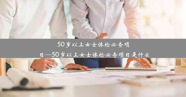 <b>50岁以上女士体检必查项目—50岁以上女士体检必查项目是什么</b>