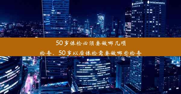 <b>50岁体检必须要做哪几项检查、50岁以后体检需要做哪些检查</b>