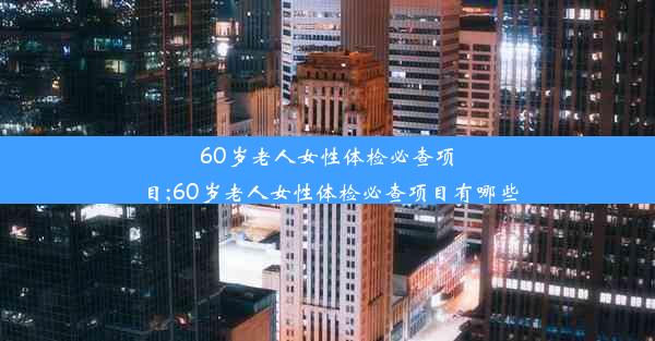 60岁老人女性体检必查项目;60岁老人女性体检必查项目有哪些