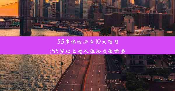 55岁体检必查10大项目;55岁以上老人体检应做哪些