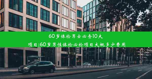 60岁体检男士必查10大项目;60岁男性体检必检项目大概多少费用