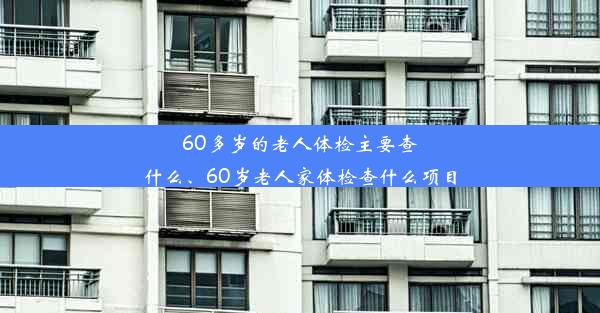 60多岁的老人体检主要查什么、60岁老人家体检查什么项目