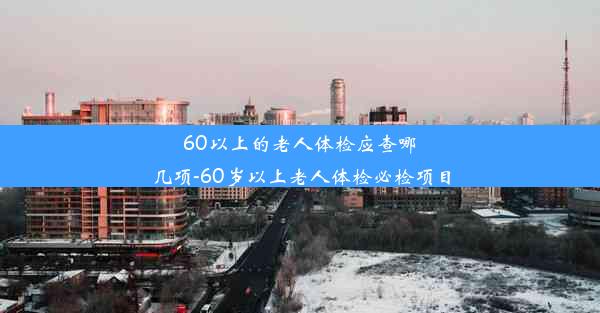 60以上的老人体检应查哪几项-60岁以上老人体检必检项目