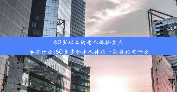 60岁以上的老人体检重点要查什么;60多岁的老人体检一般体检些什么