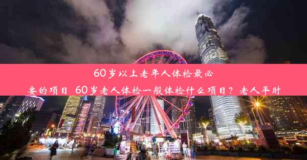 60岁以上老年人体检最必要的项目_60岁老人体检一般体检什么项目？老人平时