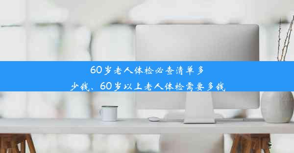 60岁老人体检必查清单多少钱、60岁以上老人体检需要多钱