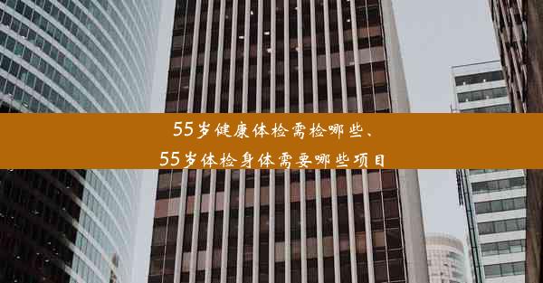 55岁健康体检需检哪些、55岁体检身体需要哪些项目