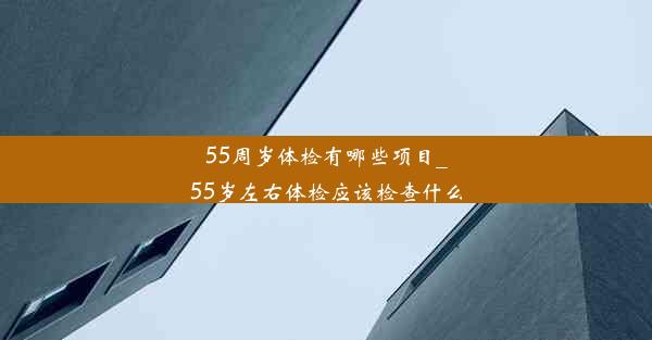 55周岁体检有哪些项目_55岁左右体检应该检查什么