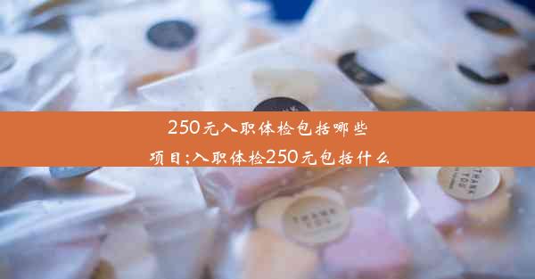 250元入职体检包括哪些项目;入职体检250元包括什么