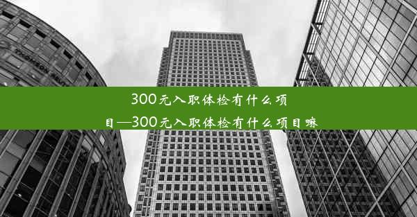 300元入职体检有什么项目—300元入职体检有什么项目嘛