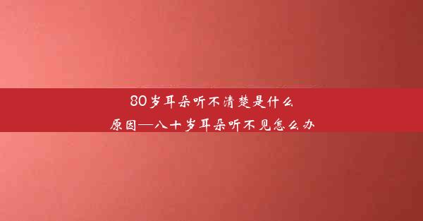 80岁耳朵听不清楚是什么原因—八十岁耳朵听不见怎么办