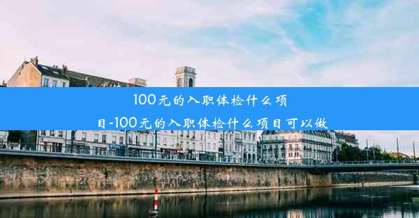 100元的入职体检什么项目-100元的入职体检什么项目可以做