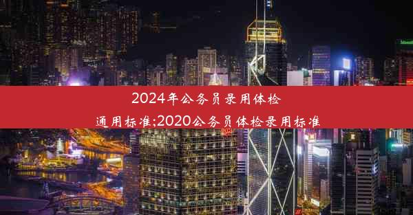 <b>2024年公务员录用体检通用标准;2020公务员体检录用标准</b>