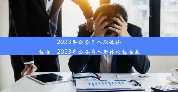 2023年公务员入职体检标准—2023年公务员入职体检标准表