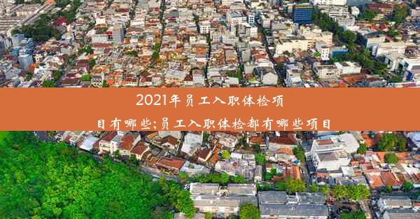 2021年员工入职体检项目有哪些;员工入职体检都有哪些项目