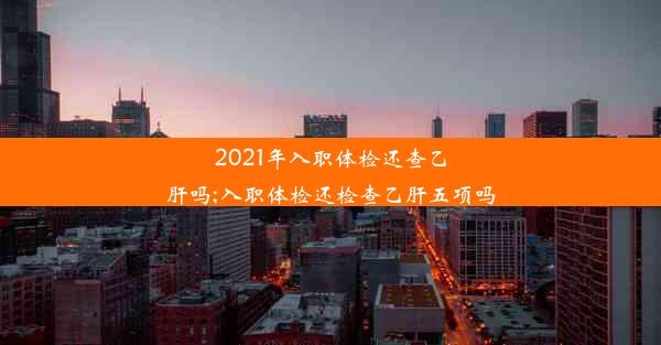 2021年入职体检还查乙肝吗;入职体检还检查乙肝五项吗