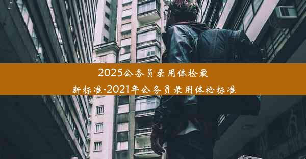 2025公务员录用体检最新标准-2021年公务员录用体检标准